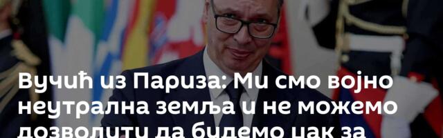 Вучић из Париза: Ми смо војно неутрална земља и не можемо дозволити да будемо џак за ударање