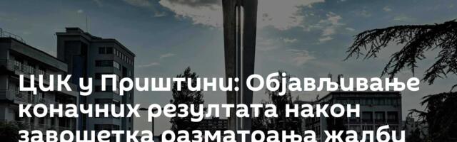 ЦИК у Приштини: Објављивање коначних резултата након завршетка разматрања жалби