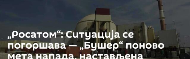 „Росатом“: Ситуација се погоршава — „Бушер“ поново мета напада, настављена евакуација