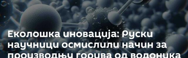 Еколошка иновација: Руски научници осмислили начин за производњу горива од водоника