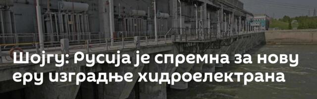 Шојгу: Русија је спремна за нову еру изградње хидроелектрана