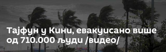 Тајфун у Кини, евакуисано више од 710.000 људи /видео/