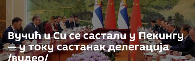 Вучић и Си се састали у Пекингу — у току састанак делегација /видео/