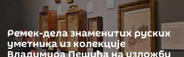 Ремек-дела знаменитих руских уметника из колекције Владимира Пешића на изложби у Паризу