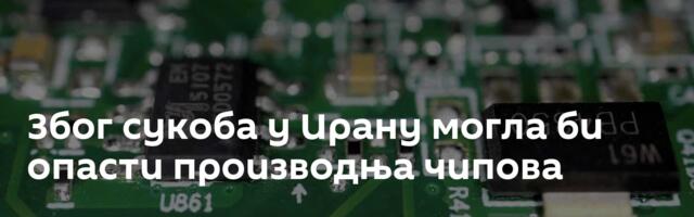 Због сукоба у Ирану могла би опасти производња чипова