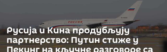 Русија и Кина продубљују партнерство: Путин стиже у Пекинг на кључне разговоре са Сијем