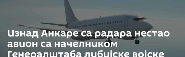 Изнад Анкаре са радара нестао авион са начелником Генералштаба либијске војске