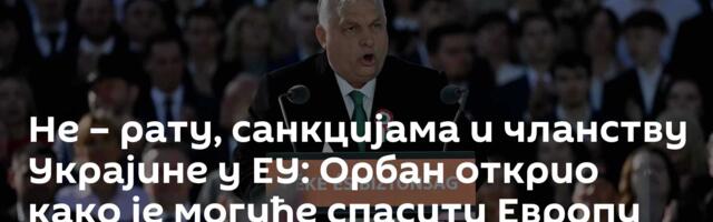 Не – рату, санкцијама и чланству Украјине у ЕУ: Орбан открио како је могуће спасити Европу