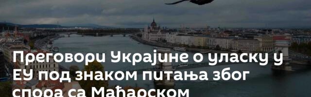 Преговори Украјине о уласку у ЕУ под знаком питања због спора са Мађарском