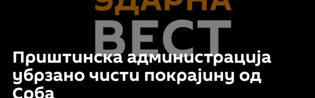 Приштинска администрација убрзано чисти покрајину од Срба