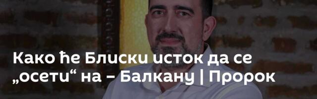 Како ће Блиски исток да се „осети“ на – Балкану | Пророк
