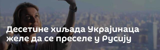 Десетине хиљада Украјинаца желе да се преселе у Русију
