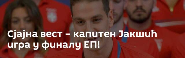Сјајна вест – капитен Јакшић игра у финалу ЕП!
