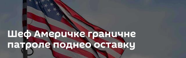 Шеф Америчке граничне патроле поднео оставку