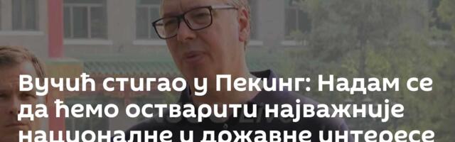 Вучић стигао у Пекинг: Надам се да ћемо остварити најважније националне и државне интересе /видео/