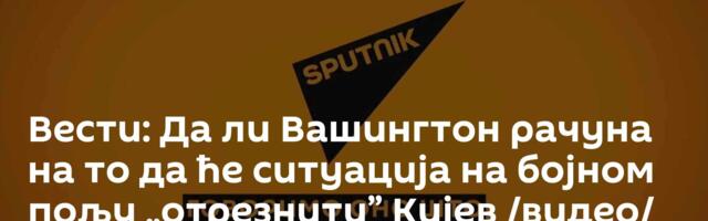 Вести: Да ли Вашингтон рачуна на то да ће ситуација на бојном пољу „отрезнити” Кијев /видео/