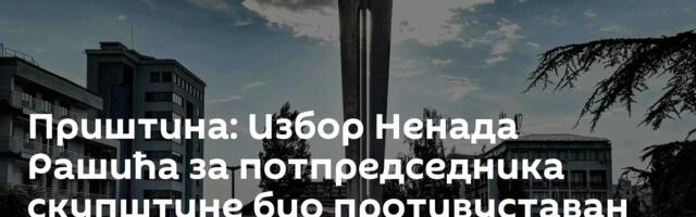 Приштина: Избор Ненада Рашића за потпредседника скупштине био противуставан