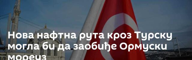 Нова нафтна рута кроз Турску могла би да заобиђе Ормуски мореуз