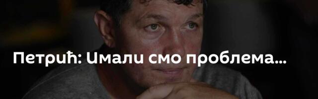 Петрић: Имали смо проблема...