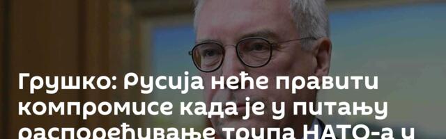 Грушко: Русија неће правити компромисе када је у питању распоређивање трупа НАТО-а у Украјини