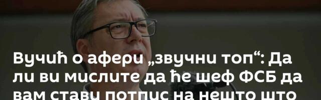 Вучић о афери „звучни топ“: Да ли ви мислите да ће шеф ФСБ да вам стави потпис на нешто што је лаж