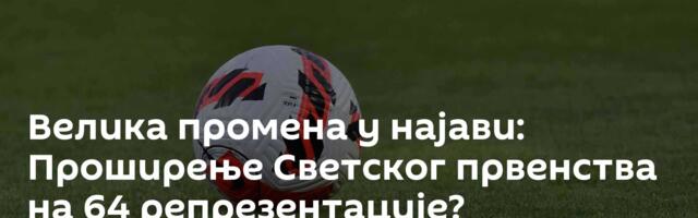Велика промена у најави: Проширење Светског првенства на 64 репрезентације?