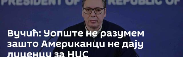 Вучић: Уопште не разумем зашто Американци не дају лиценцу за НИС