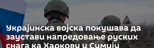 Украјинска војска покушава да заустави напредовање руских снага ка Харкову и Сумију
