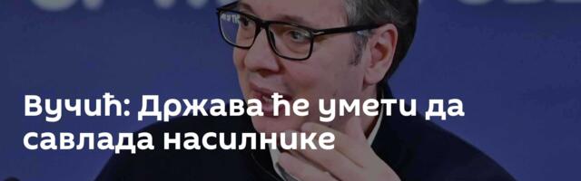 Вучић: Држава ће умети да савлада насилнике