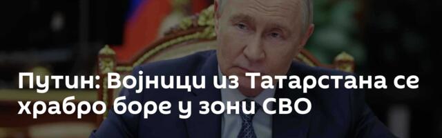 Путин: Војници из Татарстана се храбро боре у зони СВО
