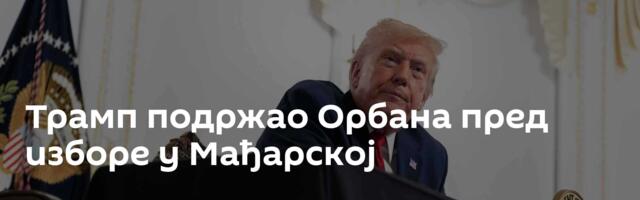 Трамп подржао Орбана пред изборе у Мађарској