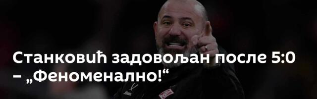 Станковић задовољан после 5:0 – „Феноменално!“