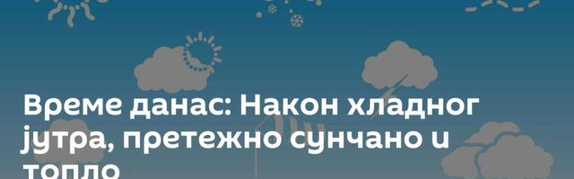 Време данас: Након хладног јутра, претежно сунчано и топло