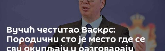 Вучић честитао Васкрс: Породични сто је место где се сви окупљају и разговарају