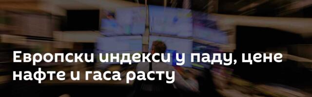 Европски индекси у паду, цене нафте и гаса расту