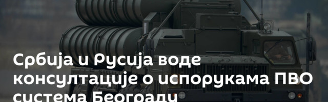 Србија и Русија воде консултације о испорукама ПВО система Београду