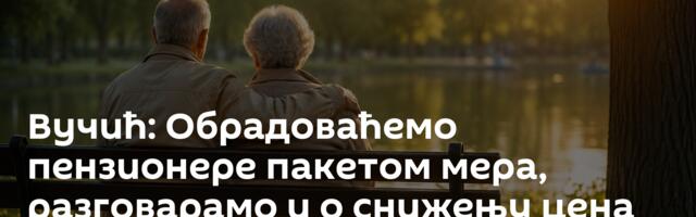 Вучић: Обрадоваћемо пензионере пакетом мера, разговарамо и о снижењу цена лекова