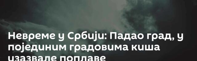 Невреме у Србији: Падао град, у појединим градовима киша изазвале поплаве
