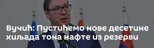 Вучић: Пустићемо нове десетине хиљада тона нафте из резерви