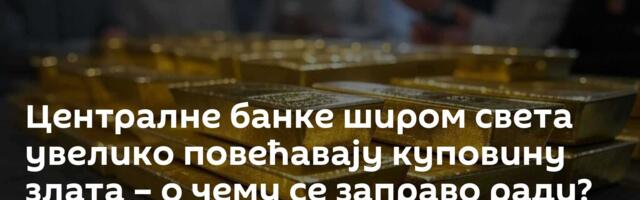 Централне банке широм света увелико повећавају куповину злата – о чему се заправо ради?
