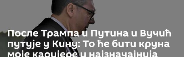 После Трампа и Путина и Вучић путује у Кину: То ће бити круна моје каријере и најзначајнија посета