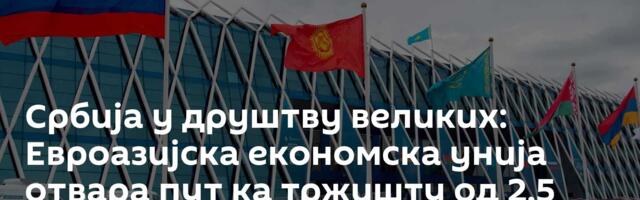Србија у друштву великих: Евроазијска економска унија отвара пут ка тржишту од 2,5 милијарди људи