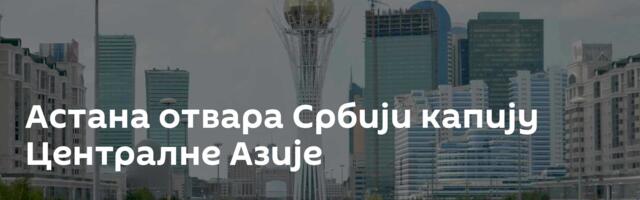 Астана отвара Србији капију Централне Азије