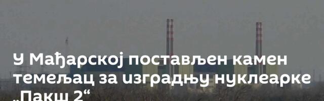 У Мађарској постављен камен темељац за изградњу нуклеарке „Пакш 2“