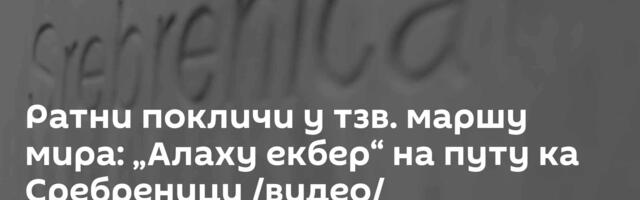 Ратни покличи у тзв. маршу мира: „Алаху екбер“ на путу ка Сребреници /видео/