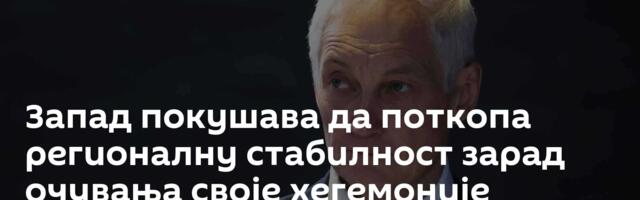 Запад покушава да поткопа регионалну стабилност зарад очувања своје хегемоније