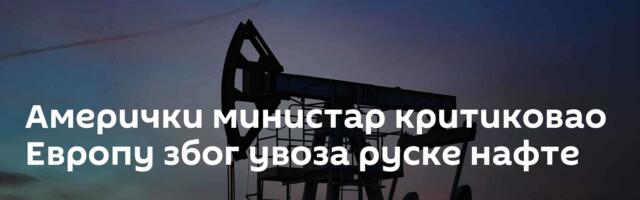 Амерички министар критиковао Европу због увоза руске нафте