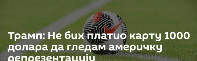 Трамп: Не бих платио карту 1000 долара да гледам америчку репрезентацију