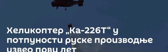 Хеликоптер „Ка-226Т“ у потпуности руске производње извео први лет