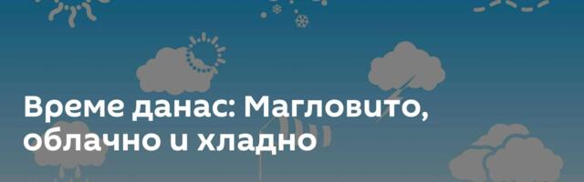 Време данас: Магловито, облачно и хладно